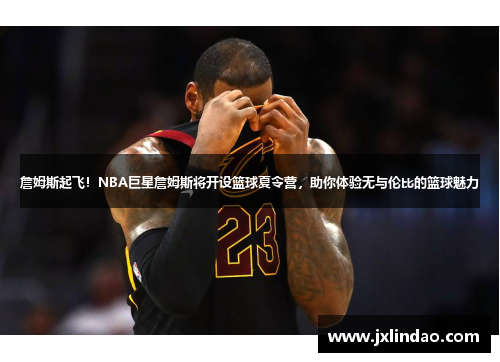 詹姆斯起飞！NBA巨星詹姆斯将开设篮球夏令营，助你体验无与伦比的篮球魅力